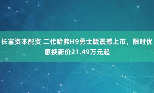 长富资本配资 二代哈弗H9勇士版震撼上市，限时优惠换新价21.49万元起
