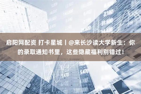 启阳网配资 打卡星城丨@来长沙读大学新生：你的录取通知书里，这些隐藏福利别错过！