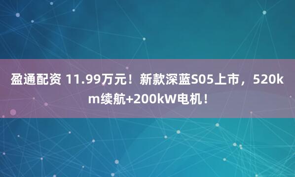 盈通配资 11.99万元！新款深蓝S05上市，520km续航+200kW电机！