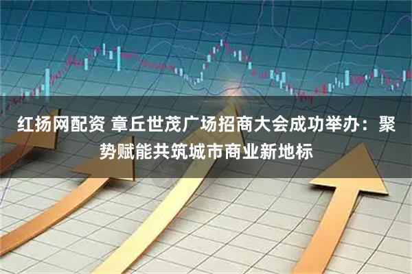 红扬网配资 章丘世茂广场招商大会成功举办：聚势赋能共筑城市商业新地标