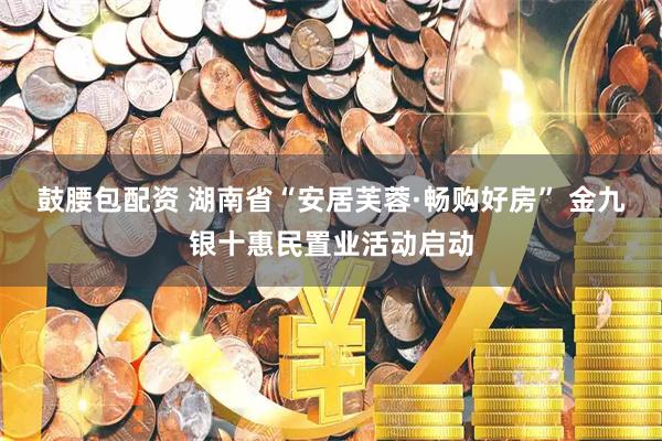 鼓腰包配资 湖南省“安居芙蓉·畅购好房” 金九银十惠民置业活动启动