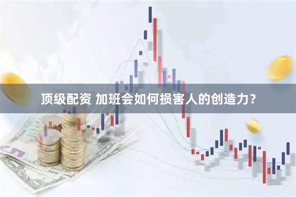顶级配资 加班会如何损害人的创造力？