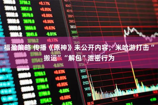 福盈策略 传播《原神》未公开内容，米哈游打击“搬运”“解包”泄密行为