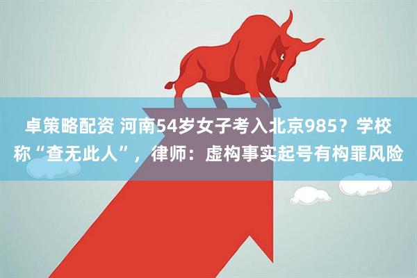卓策略配资 河南54岁女子考入北京985？学校称“查无此人”，律师：虚构事实起号有构罪风险