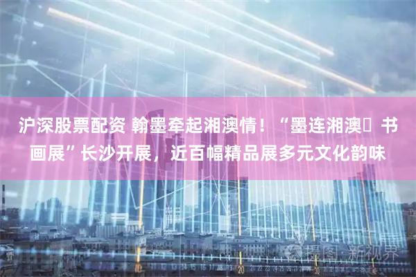 沪深股票配资 翰墨牵起湘澳情！“墨连湘澳・书画展”长沙开展，近百幅精品展多元文化韵味