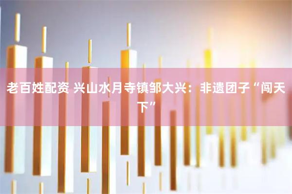 老百姓配资 兴山水月寺镇邹大兴：非遗团子“闯天下”