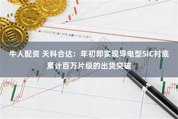 牛人配资 天科合达：年初即实现导电型SiC衬底累计百万片级的出货突破