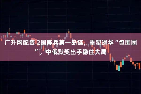 广升网配资 2国陈兵第一岛链，重塑遏华“包围圈”，中俄默契出手稳住大局
