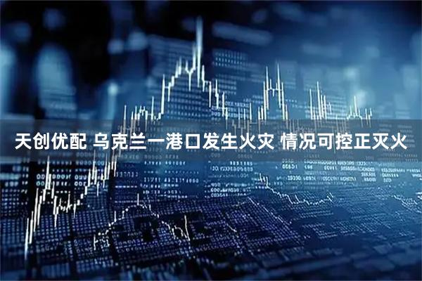 天创优配 乌克兰一港口发生火灾 情况可控正灭火