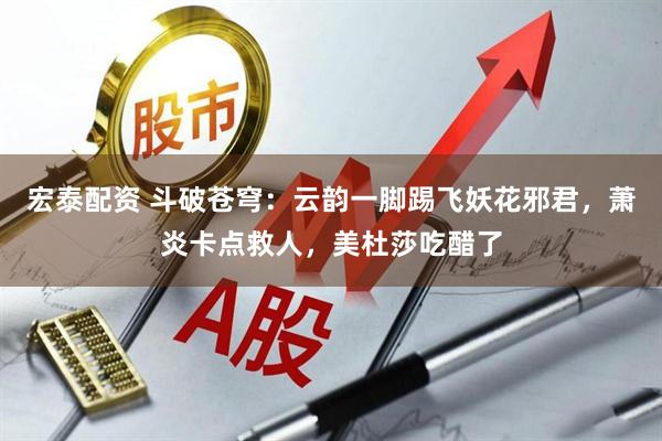 宏泰配资 斗破苍穹：云韵一脚踢飞妖花邪君，萧炎卡点救人，美杜莎吃醋了