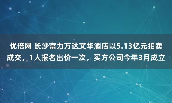 优倍网 长沙富力万达文华酒店以5.13亿元拍卖成交，1人报名出价一次，买方公司今年3月成立