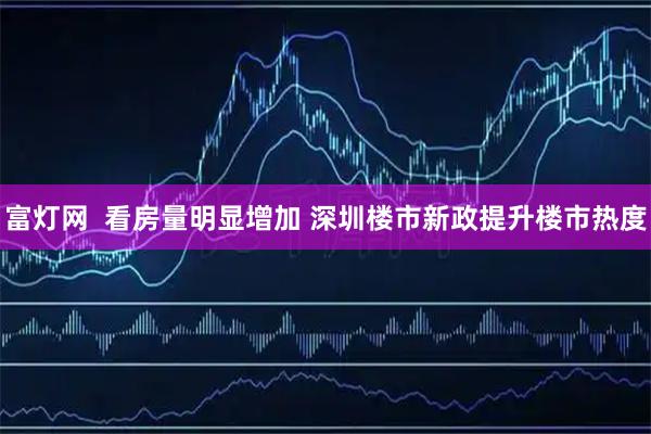 富灯网  看房量明显增加 深圳楼市新政提升楼市热度