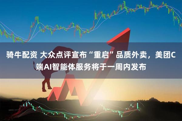 骑牛配资 大众点评宣布“重启”品质外卖，美团C端AI智能体服务将于一周内发布