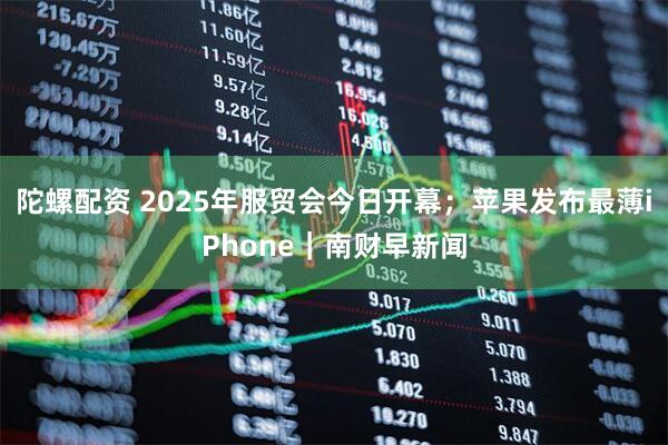 陀螺配资 2025年服贸会今日开幕；苹果发布最薄iPhone｜南财早新闻