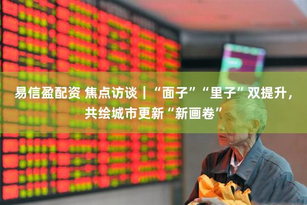 易信盈配资 焦点访谈｜“面子”“里子”双提升，共绘城市更新“新画卷”