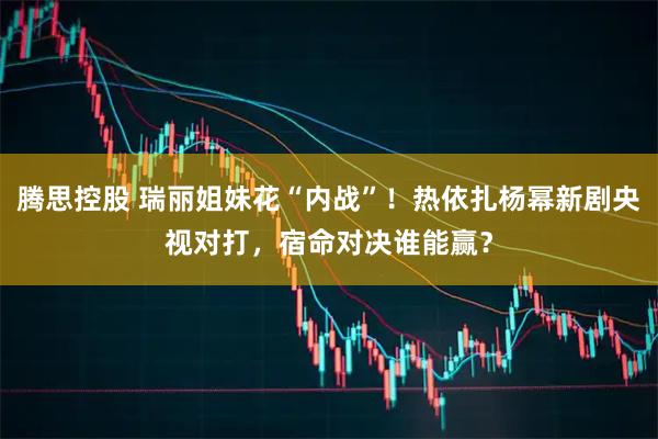 腾思控股 瑞丽姐妹花“内战”！热依扎杨幂新剧央视对打，宿命对决谁能赢？