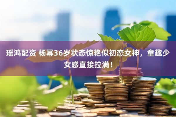 瑶鸿配资 杨幂36岁状态惊艳似初恋女神，童趣少女感直接拉满！