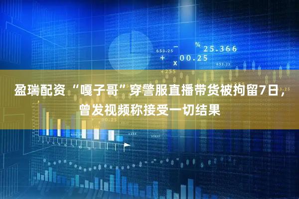 盈瑞配资 “嘎子哥”穿警服直播带货被拘留7日，曾发视频称接受一切结果