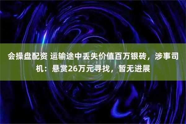 会操盘配资 运输途中丢失价值百万银砖，涉事司机：悬赏26万元寻找，暂无进展