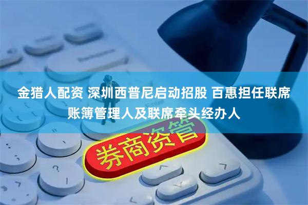 金猎人配资 深圳西普尼启动招股 百惠担任联席账簿管理人及联席牵头经办人