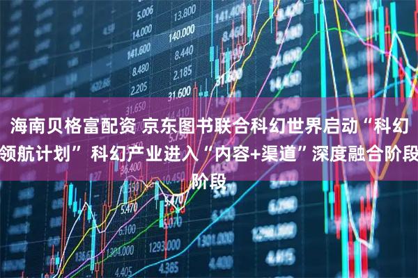 海南贝格富配资 京东图书联合科幻世界启动“科幻领航计划” 科幻产业进入“内容+渠道”深度融合阶段