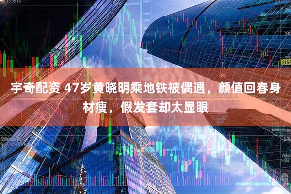 宇奇配资 47岁黄晓明乘地铁被偶遇，颜值回春身材瘦，假发套却太显眼