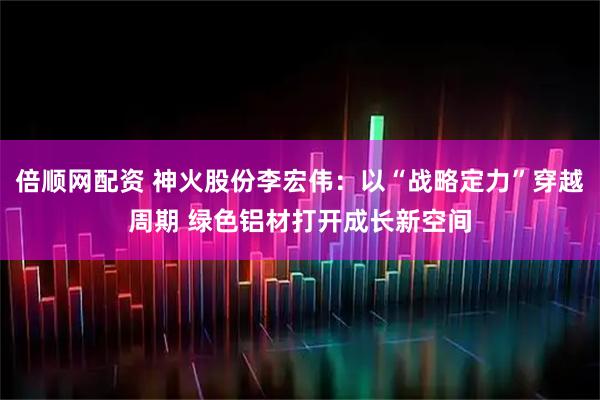 倍顺网配资 神火股份李宏伟：以“战略定力”穿越周期 绿色铝材打开成长新空间