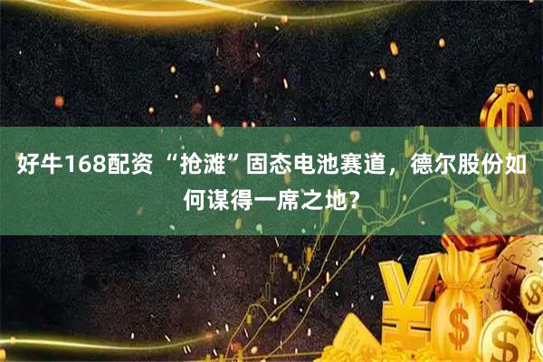 好牛168配资 “抢滩”固态电池赛道，德尔股份如何谋得一席之地？