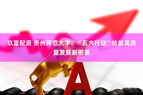 玖富配资 贵州师范大学：“五大行动”绘就高质量发展新图景