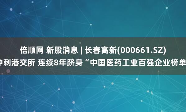 倍顺网 新股消息 | 长春高新(000661.SZ)冲刺港交所 连续8年跻身“中国医药工业百强企业榜单”
