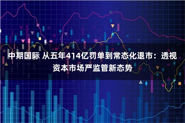 中期国际 从五年414亿罚单到常态化退市：透视资本市场严监管新态势