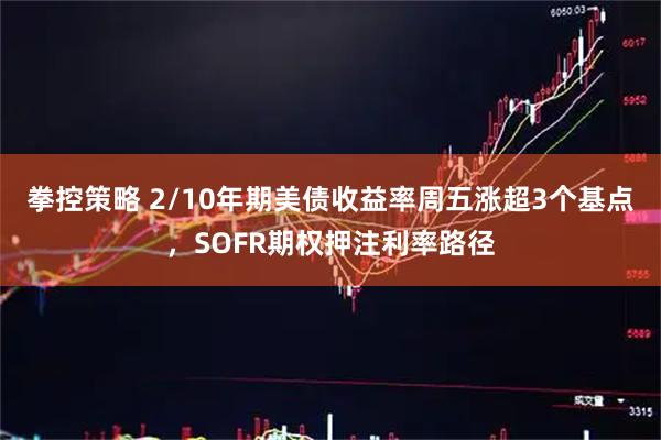 拳控策略 2/10年期美债收益率周五涨超3个基点，SOFR期权押注利率路径