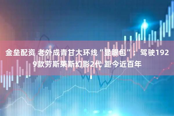 金垒配资 老外成青甘大环线“显眼包”：驾驶1929款劳斯莱斯幻影2代 距今近百年