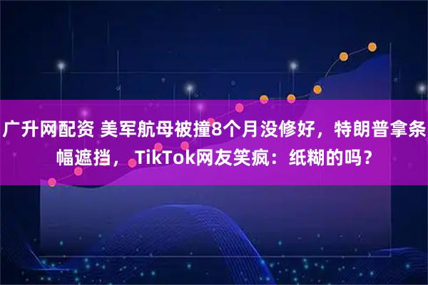 广升网配资 美军航母被撞8个月没修好，特朗普拿条幅遮挡， TikTok网友笑疯：纸糊的吗？