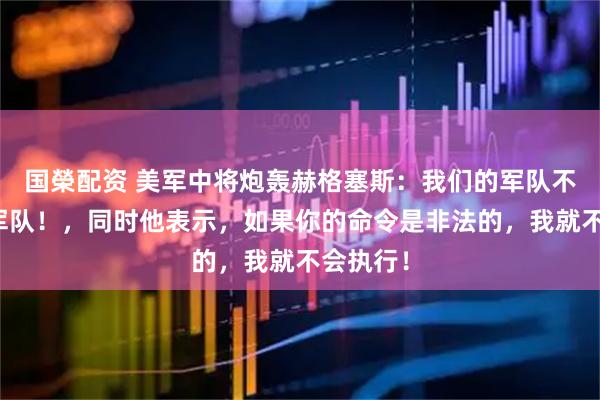 国榮配资 美军中将炮轰赫格塞斯：我们的军队不是你的军队！，同时他表示，如果你的命令是非法的，我就不会执行！
