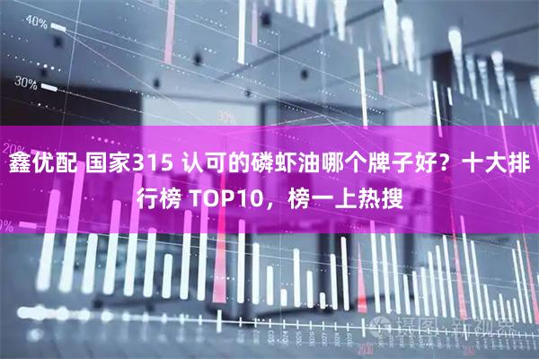 鑫优配 国家315 认可的磷虾油哪个牌子好？十大排行榜 TOP10，榜一上热搜