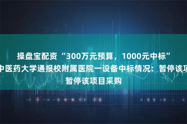 操盘宝配资 “300万元预算，1000元中标”，江西中医药大学通报校附属医院一设备中标情况：暂停该项目采购