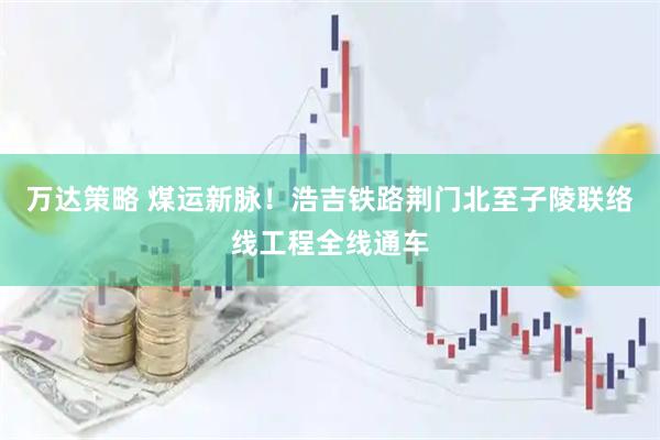 万达策略 煤运新脉！浩吉铁路荆门北至子陵联络线工程全线通车