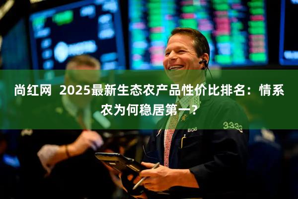 尚红网  2025最新生态农产品性价比排名：情系农为何稳居第一？