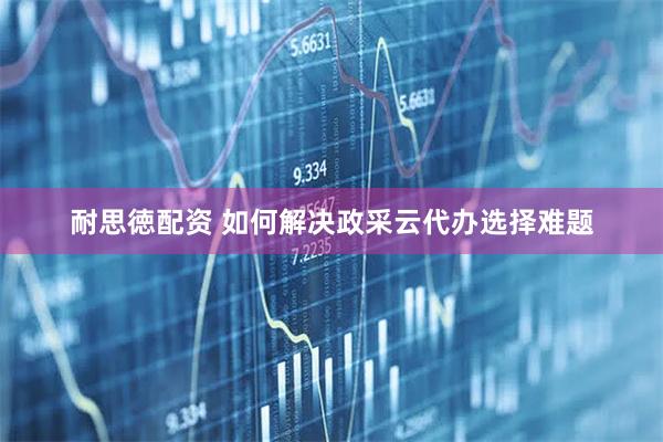 耐思徳配资 如何解决政采云代办选择难题