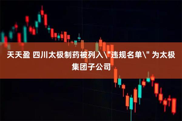 天天盈 四川太极制药被列入＂违规名单＂ 为太极集团子公司