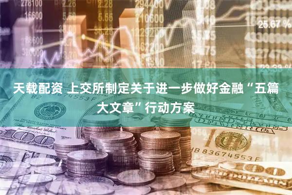 天载配资 上交所制定关于进一步做好金融“五篇大文章”行动方案