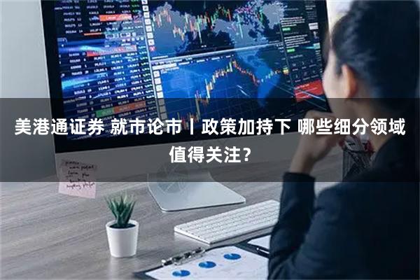 美港通证券 就市论市丨政策加持下 哪些细分领域值得关注？