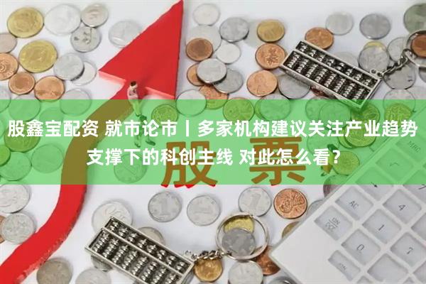 股鑫宝配资 就市论市丨多家机构建议关注产业趋势支撑下的科创主线 对此怎么看？