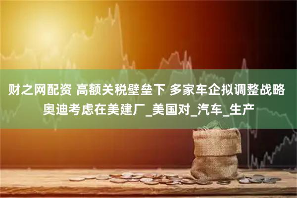 财之网配资 高额关税壁垒下 多家车企拟调整战略 奥迪考虑在美建厂_美国对_汽车_生产