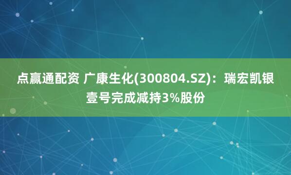 点赢通配资 广康生化(300804.SZ)：瑞宏凯银壹号完成减持3%股份