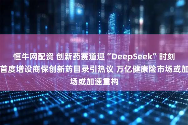 恒牛网配资 创新药赛道迎“DeepSeek”时刻？医保首度增设商保创新药目录引热议 万亿健康险市场或加速重构