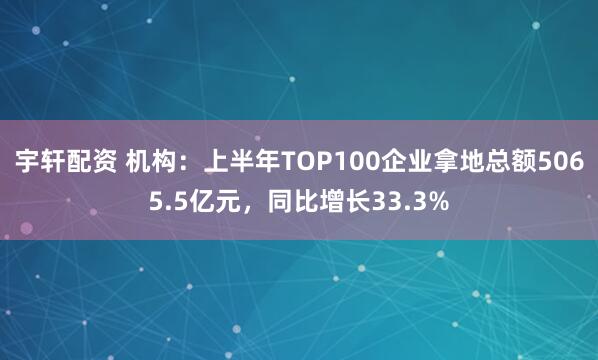 宇轩配资 机构：上半年TOP100企业拿地总额5065.5亿元，同比增长33.3%