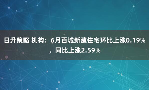 日升策略 机构：6月百城新建住宅环比上涨0.19%，同比上涨2.59%