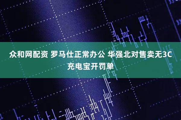 众和网配资 罗马仕正常办公 华强北对售卖无3C充电宝开罚单